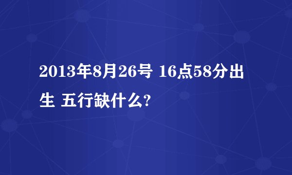 2013年8月26号 16点58分出生 五行缺什么?
