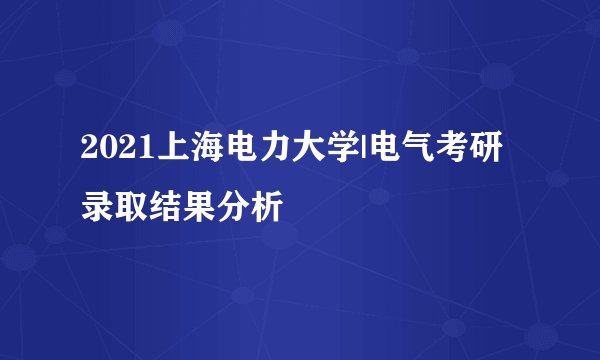 2021上海电力大学|电气考研录取结果分析