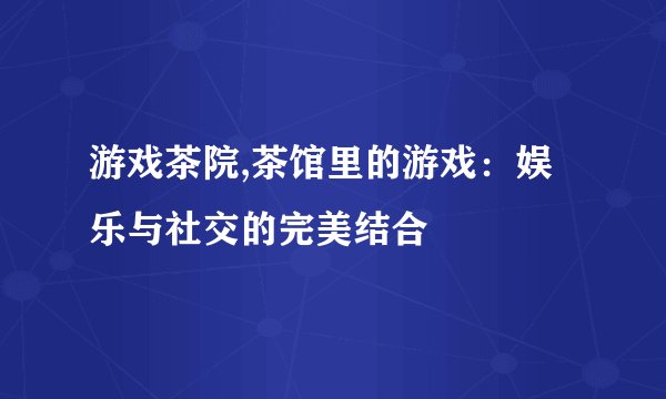 游戏茶院,茶馆里的游戏：娱乐与社交的完美结合
