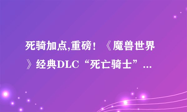 死骑加点,重磅！《魔兽世界》经典DLC“死亡骑士”正式归来