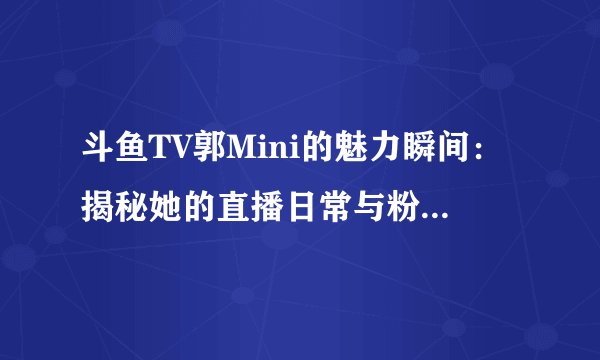 斗鱼TV郭Mini的魅力瞬间：揭秘她的直播日常与粉丝互动故事