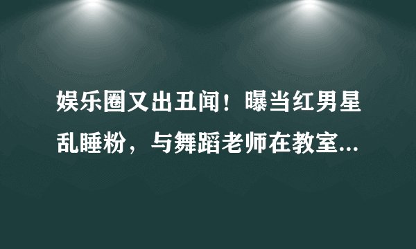 娱乐圈又出丑闻！曝当红男星乱睡粉，与舞蹈老师在教室发生关系，女方直接被开除
