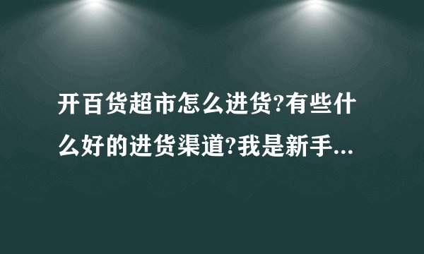 开百货超市怎么进货?有些什么好的进货渠道?我是新手,谢谢!