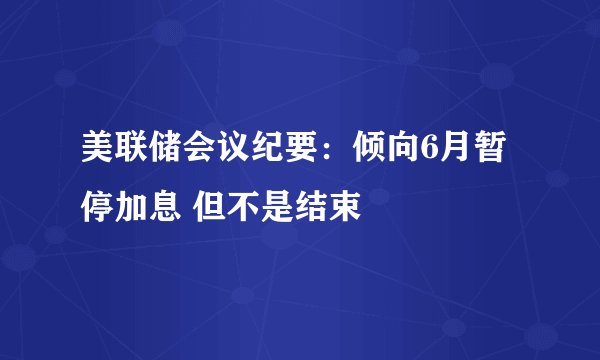 美联储会议纪要：倾向6月暂停加息 但不是结束