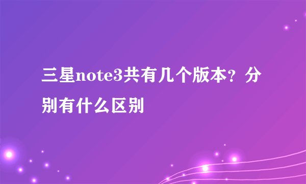 三星note3共有几个版本？分别有什么区别