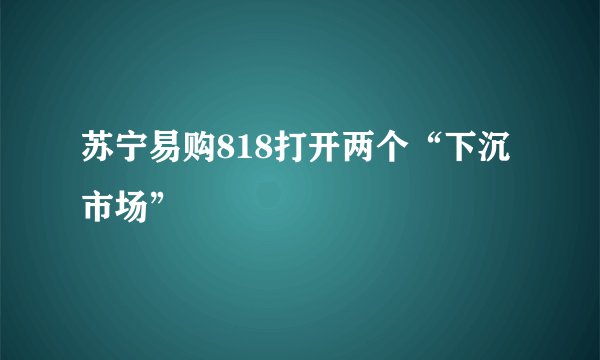 苏宁易购818打开两个“下沉市场”