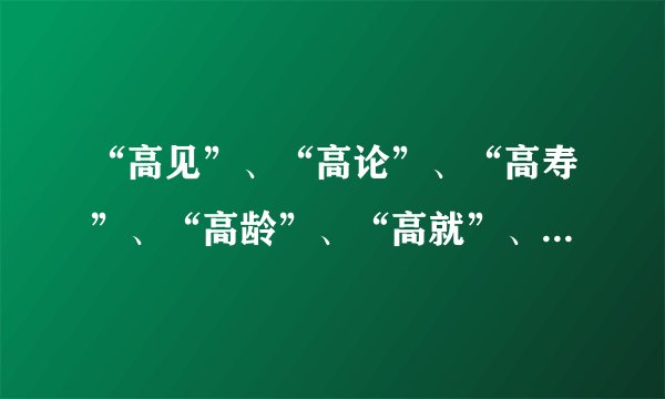 “高见”、“高论”、“高寿”、“高龄”、“高就”、“高朋”、“高邻”分别是什么意思？