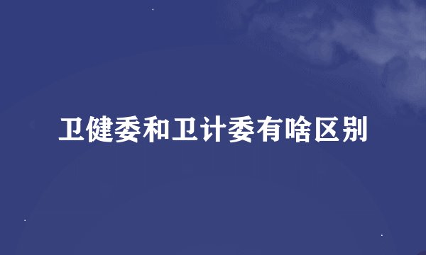 卫健委和卫计委有啥区别