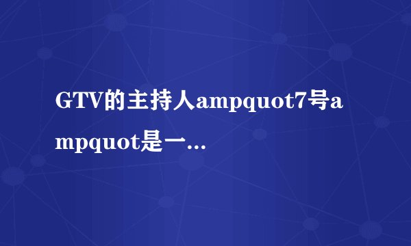 GTV的主持人ampquot7号ampquot是一个怎么样的人?-知乎