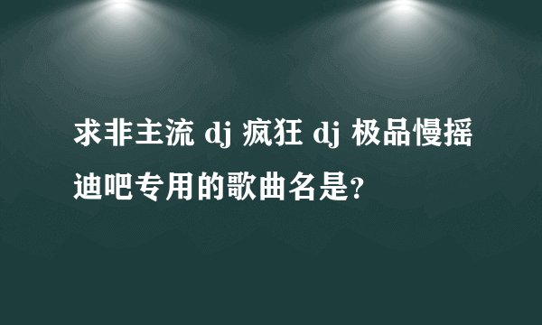 求非主流 dj 疯狂 dj 极品慢摇迪吧专用的歌曲名是？