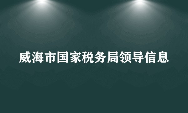 威海市国家税务局领导信息