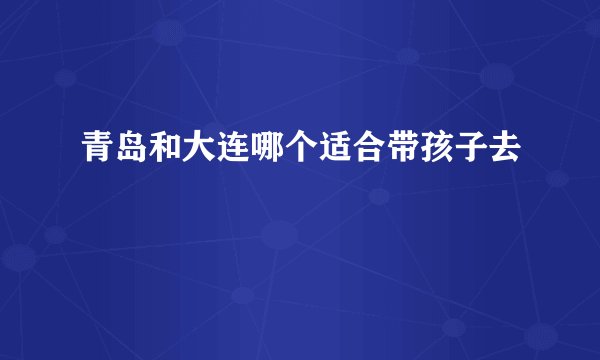 青岛和大连哪个适合带孩子去
