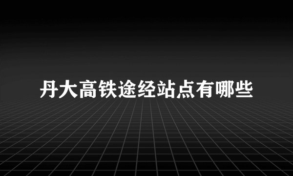 丹大高铁途经站点有哪些