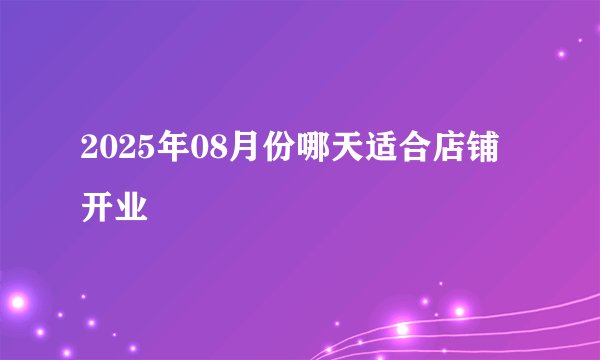 2025年08月份哪天适合店铺开业