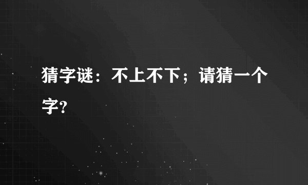猜字谜：不上不下；请猜一个字？