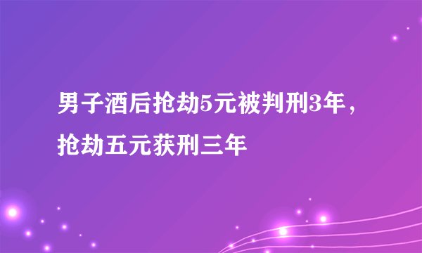 男子酒后抢劫5元被判刑3年，抢劫五元获刑三年