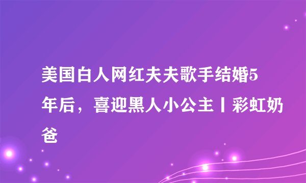 美国白人网红夫夫歌手结婚5年后，喜迎黑人小公主丨彩虹奶爸