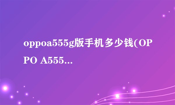 oppoa555g版手机多少钱(OPPO A555G版手机价格是多少)