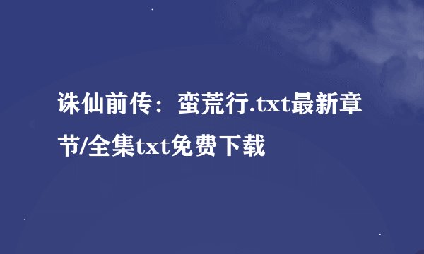 诛仙前传：蛮荒行.txt最新章节/全集txt免费下载