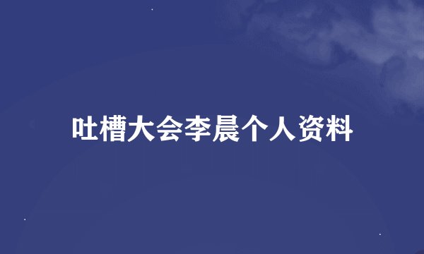 吐槽大会李晨个人资料
