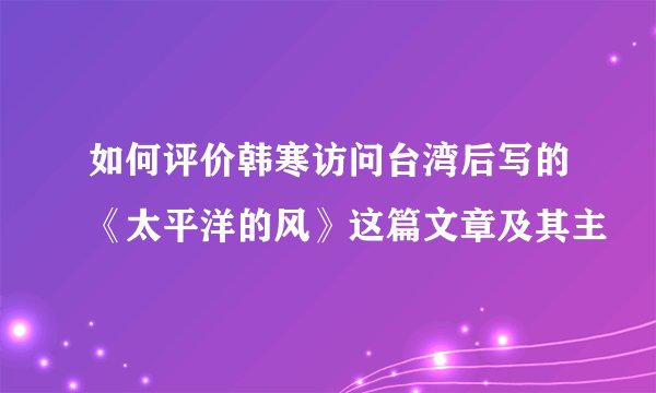 如何评价韩寒访问台湾后写的《太平洋的风》这篇文章及其主