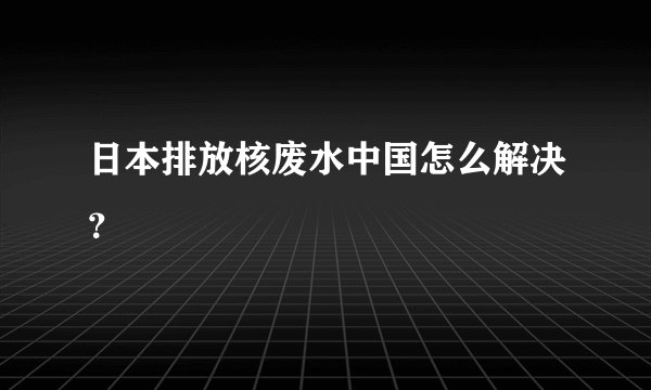 日本排放核废水中国怎么解决？