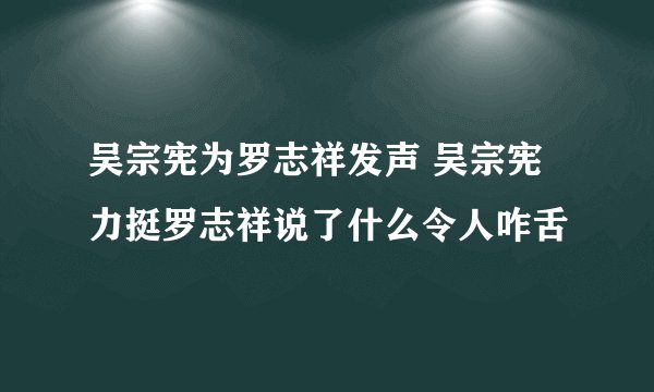 吴宗宪为罗志祥发声 吴宗宪力挺罗志祥说了什么令人咋舌