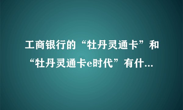 工商银行的“牡丹灵通卡”和“牡丹灵通卡e时代”有什么区别？