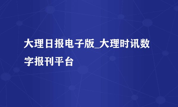 大理日报电子版_大理时讯数字报刊平台