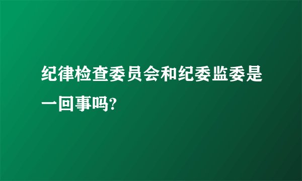纪律检查委员会和纪委监委是一回事吗?