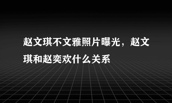 赵文琪不文雅照片曝光，赵文琪和赵奕欢什么关系