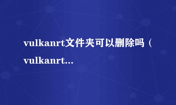 vulkanrt文件夹可以删除吗（vulkanrt文件夹的功能介绍）