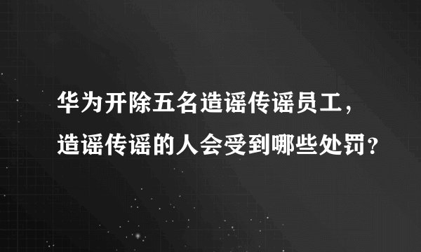 华为开除五名造谣传谣员工，造谣传谣的人会受到哪些处罚？