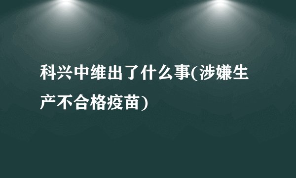 科兴中维出了什么事(涉嫌生产不合格疫苗)