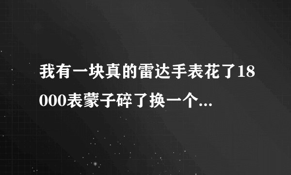 我有一块真的雷达手表花了18000表蒙子碎了换一个原装的表蒙子多钱？应该是蓝宝石的原装多钱