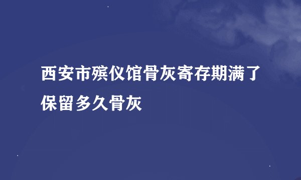 西安市殡仪馆骨灰寄存期满了保留多久骨灰