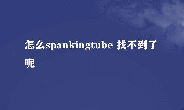 怎么spankingtube 找不到了呢