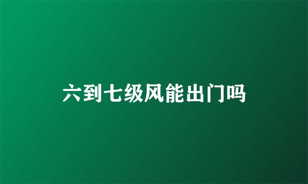 六到七级风能出门吗