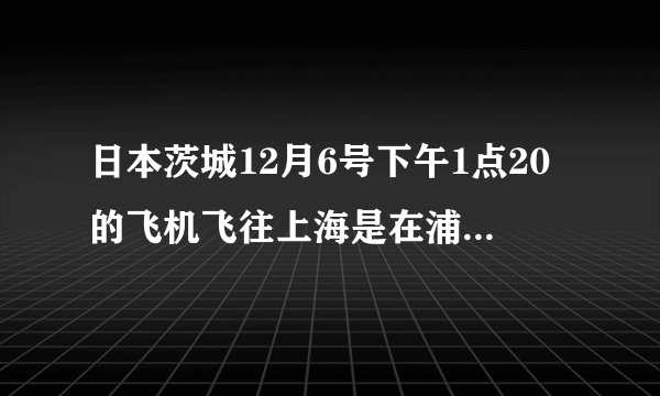 日本茨城12月6号下午1点20的飞机飞往上海是在浦东国际机场吗？中国时间几点到上海