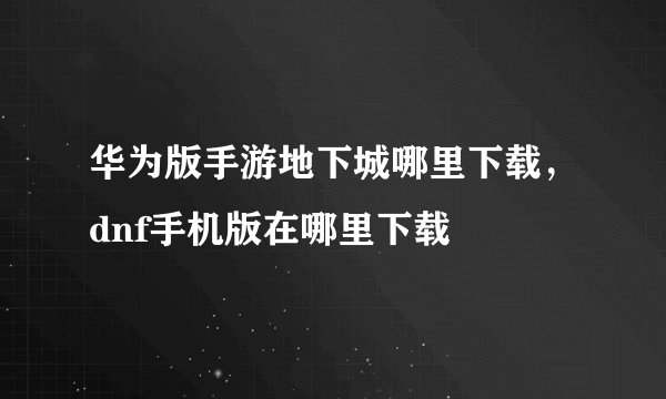 华为版手游地下城哪里下载，dnf手机版在哪里下载