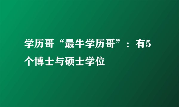 学历哥“最牛学历哥”：有5个博士与硕士学位