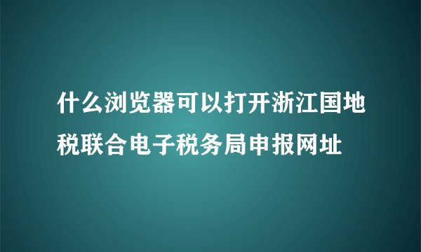 什么浏览器可以打开浙江国地税联合电子税务局申报网址