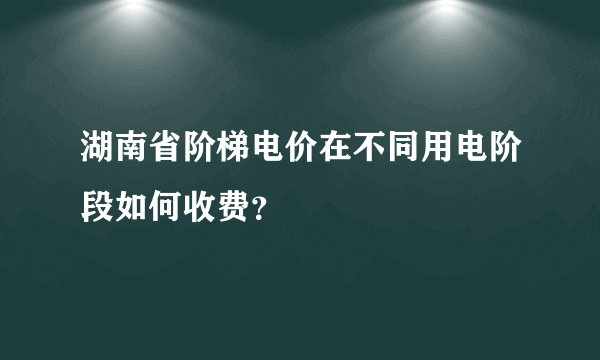 湖南省阶梯电价在不同用电阶段如何收费？