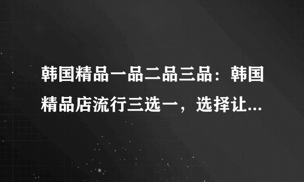 韩国精品一品二品三品：韩国精品店流行三选一，选择让你不后悔！