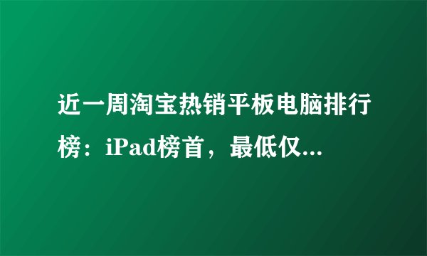近一周淘宝热销平板电脑排行榜：iPad榜首，最低仅358元