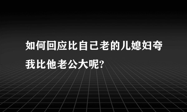 如何回应比自己老的儿媳妇夸我比他老公大呢?