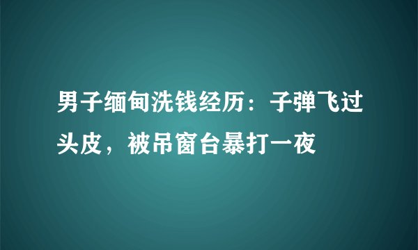 男子缅甸洗钱经历：子弹飞过头皮，被吊窗台暴打一夜