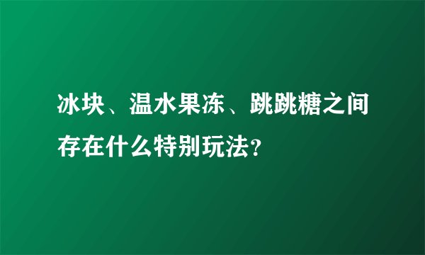 冰块、温水果冻、跳跳糖之间存在什么特别玩法？