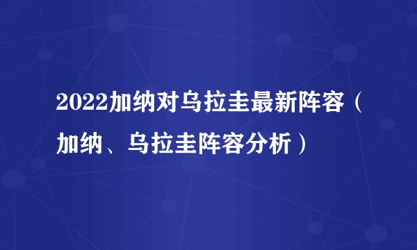 2022加纳对乌拉圭最新阵容（加纳、乌拉圭阵容分析）