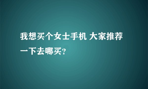 我想买个女士手机 大家推荐一下去哪买？